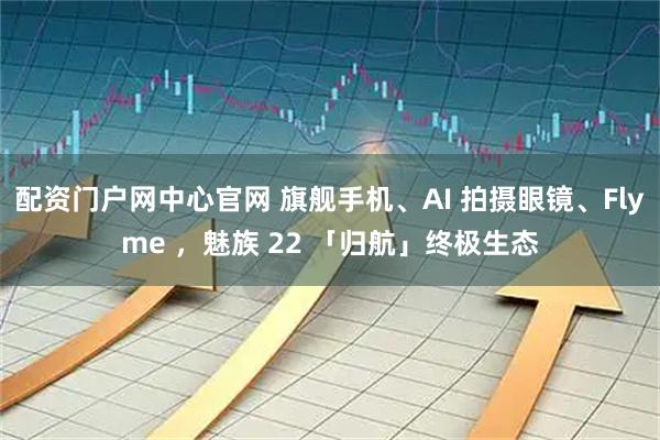 配资门户网中心官网 旗舰手机、AI 拍摄眼镜、Flyme ，魅族 22 「归航」终极生态