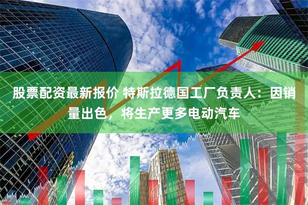股票配资最新报价 特斯拉德国工厂负责人：因销量出色，将生产更多电动汽车