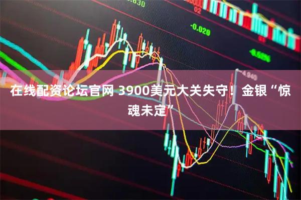 在线配资论坛官网 3900美元大关失守!金银“惊魂未定”