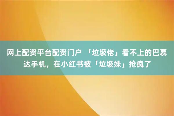 网上配资平台配资门户 「垃圾佬」看不上的巴慕达手机,在小红书被「垃圾妹」抢疯了