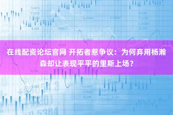 在线配资论坛官网 开拓者惹争议:为何弃用杨瀚森却让表现平平的里斯上场?