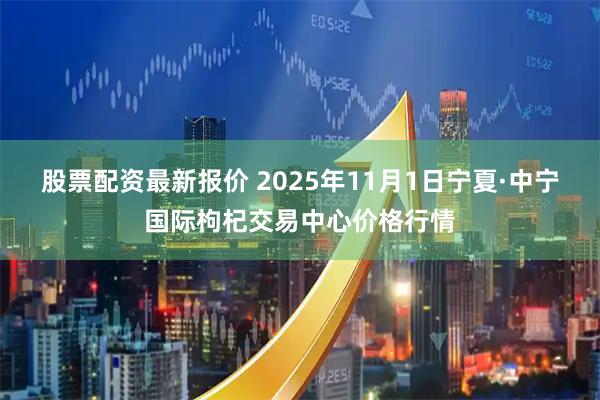 股票配资最新报价 2025年11月1日宁夏·中宁国际枸杞交易中心价格行情