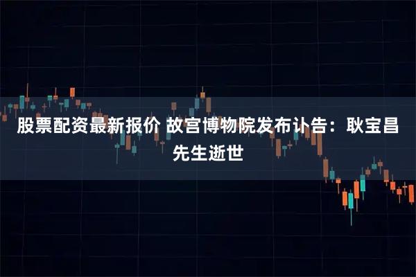 股票配资最新报价 故宫博物院发布讣告：耿宝昌先生逝世
