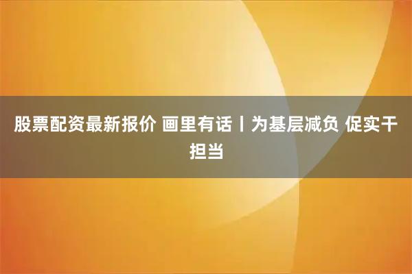 股票配资最新报价 画里有话丨为基层减负 促实干担当