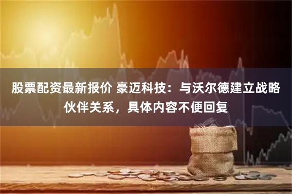 股票配资最新报价 豪迈科技：与沃尔德建立战略伙伴关系，具体内容不便回复