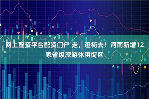 网上配资平台配资门户 走，逛街去！河南新增12家省级旅游休闲街区