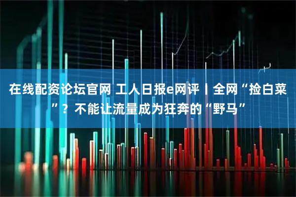 在线配资论坛官网 工人日报e网评丨全网“捡白菜”？不能让流量成为狂奔的“野马”