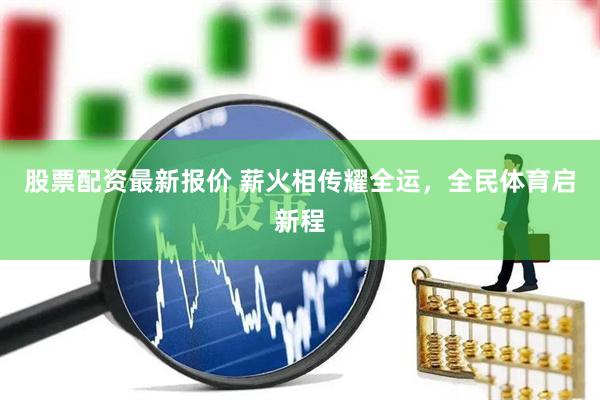 股票配资最新报价 薪火相传耀全运，全民体育启新程