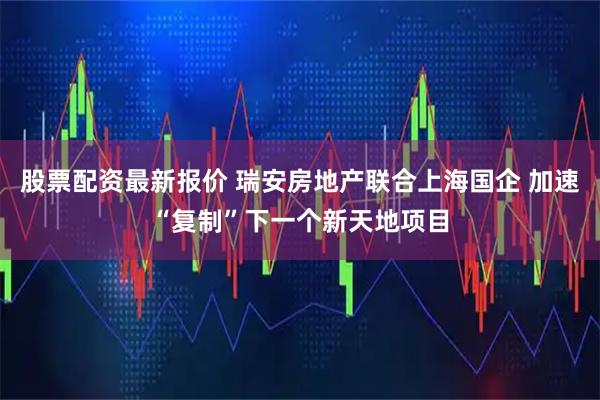 股票配资最新报价 瑞安房地产联合上海国企 加速“复制”下一个新天地项目