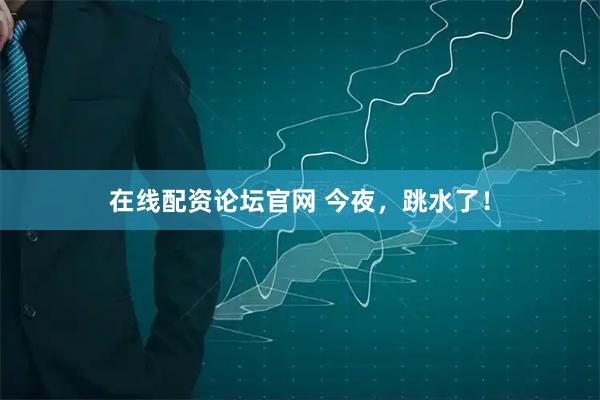 在线配资论坛官网 今夜，跳水了！