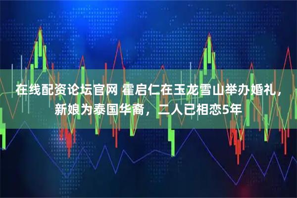 在线配资论坛官网 霍启仁在玉龙雪山举办婚礼，新娘为泰国华裔，二人已相恋5年