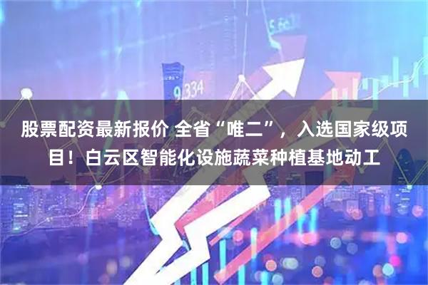 股票配资最新报价 全省“唯二”，入选国家级项目！白云区智能化设施蔬菜种植基地动工