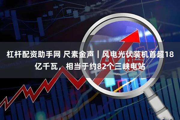 杠杆配资助手网 尺素金声｜风电光伏装机首超18亿千瓦，相当于约82个三峡电站