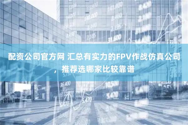 配资公司官方网 汇总有实力的FPV作战仿真公司，推荐选哪家比较靠谱