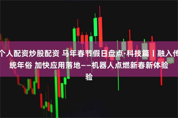 个人配资炒股配资 马年春节假日盘点·科技篇丨融入传统年俗 加快应用落地——机器人点燃新春新体验
