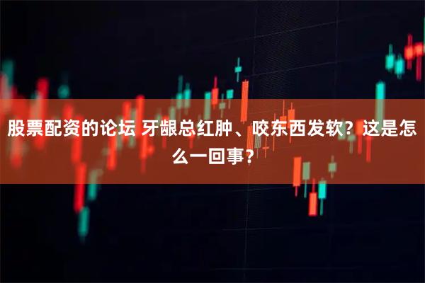 股票配资的论坛 牙龈总红肿、咬东西发软？这是怎么一回事？