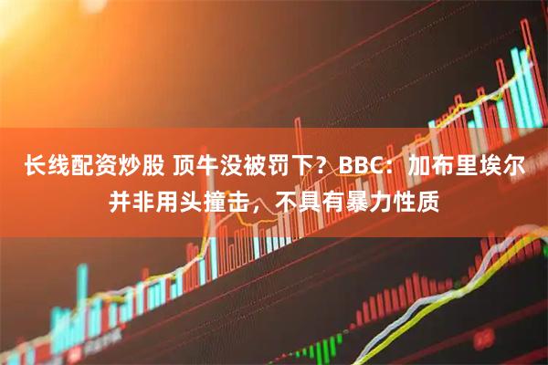长线配资炒股 顶牛没被罚下？BBC：加布里埃尔并非用头撞击，不具有暴力性质