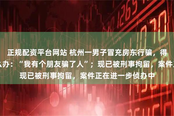 正规配资平台网站 杭州一男子冒充房东行骗，得手后心虚问AI怎么办：“我有个朋友骗了人”；现已被刑事拘留，案件正在进一步侦办中