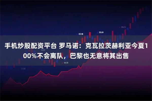 手机炒股配资平台 罗马诺：克瓦拉茨赫利亚今夏100%不会离队，巴黎也无意将其出售