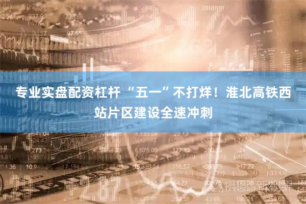 专业实盘配资杠杆 “五一”不打烊！淮北高铁西站片区建设全速冲刺
