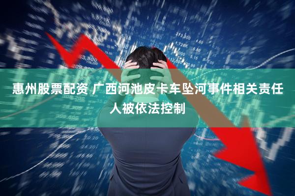 惠州股票配资 广西河池皮卡车坠河事件相关责任人被依法控制