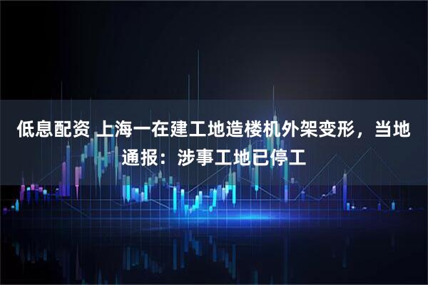 低息配资 上海一在建工地造楼机外架变形，当地通报：涉事工地已停工