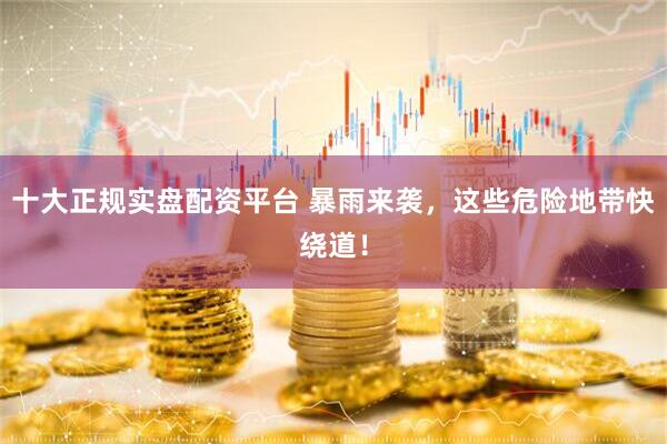十大正规实盘配资平台 暴雨来袭，这些危险地带快绕道！