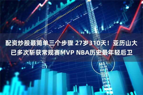 配资炒股最简单三个步骤 27岁310天！亚历山大已多次斩获常规赛MVP NBA历史最年轻后卫