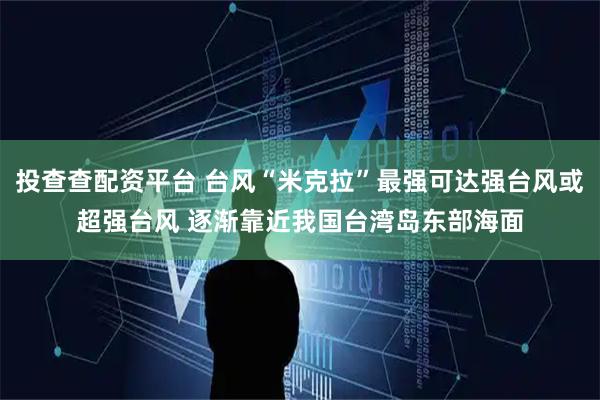 投查查配资平台 台风“米克拉”最强可达强台风或超强台风 逐渐靠近我国台湾岛东部海面