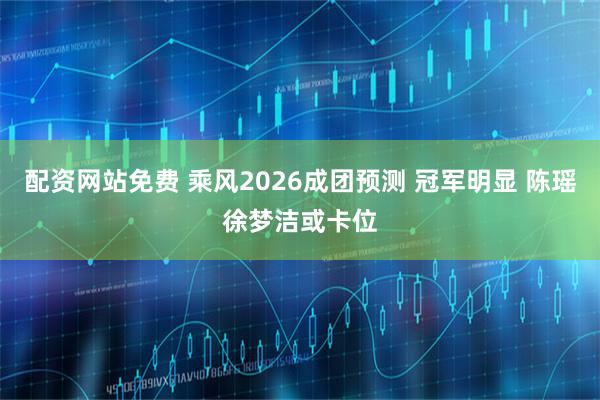 配资网站免费 乘风2026成团预测 冠军明显 陈瑶徐梦洁或卡位
