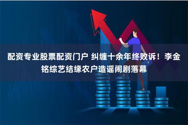 配资专业股票配资门户 纠缠十余年终败诉！李金铭综艺结缘农户造谣闹剧落幕